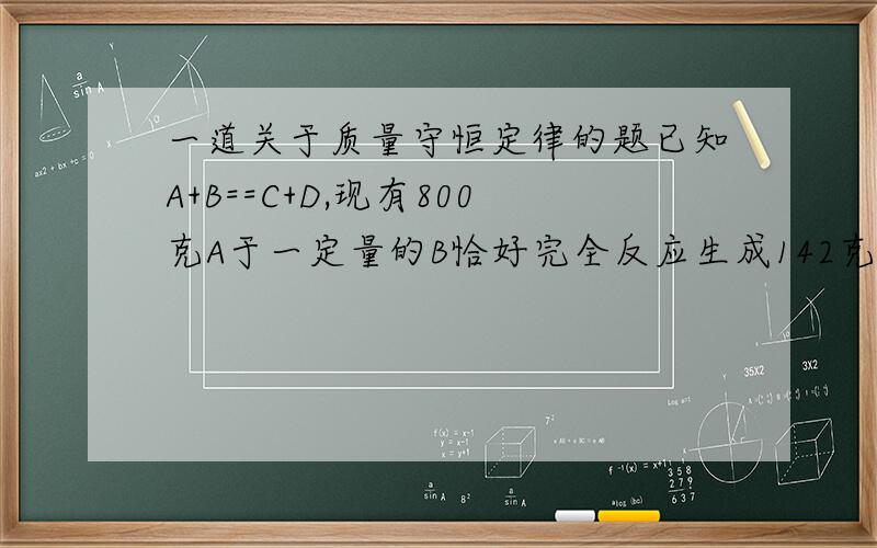 一道关于质量守恒定律的题已知A+B==C+D,现有800克A于一定量的B恰好完全反应生成142克C和36克D,则参加反应的B的质量?大家帮个忙看看是不是替本身有问题呀，800就比142+36大呀！