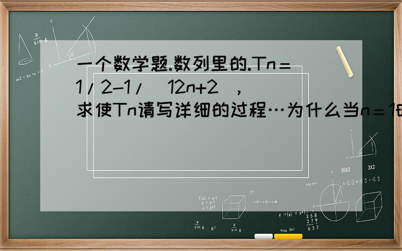 一个数学题.数列里的.Tn＝1/2-1/(12n+2),求使Tn请写详细的过程…为什么当n＝1时，Tn是最小值，算出m是9，为什么不可以。