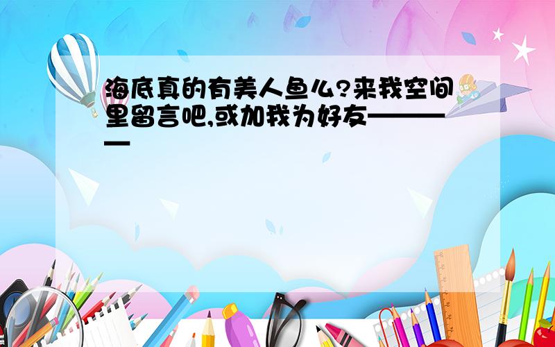 海底真的有美人鱼么?来我空间里留言吧,或加我为好友————