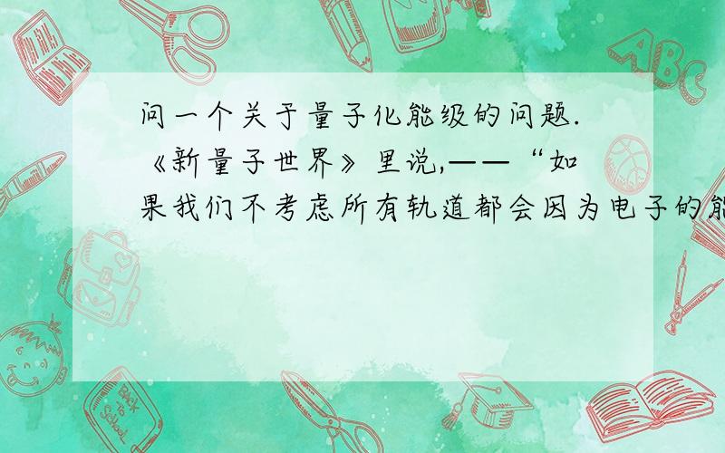 问一个关于量子化能级的问题.《新量子世界》里说,——“如果我们不考虑所有轨道都会因为电子的能量辐射而不稳定这个问题,那么每条轨道都对应电子的某一能量状态,我们把这种情况叫做