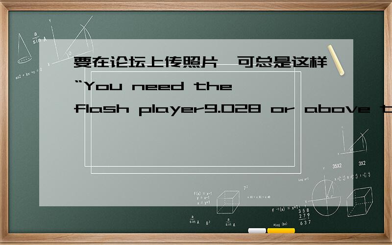 要在论坛上传照片,可总是这样“You need the flash player9.028 or above to use SWFUpload.”我下载了类似这个的东西了,但还是不行.可我找不到和这个一模一样的东西!