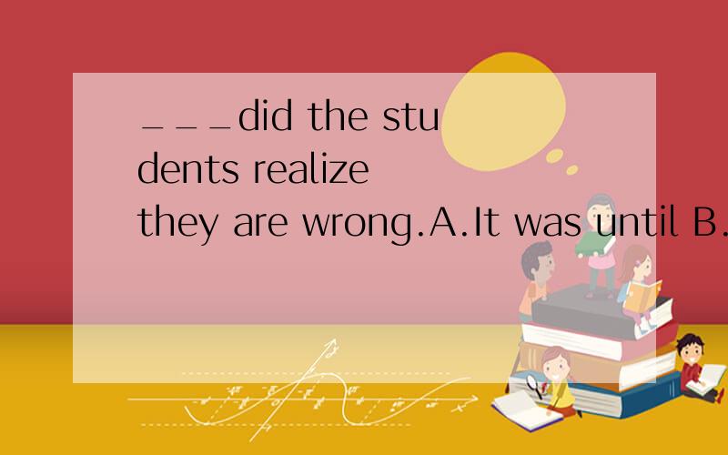 ___did the students realize they are wrong.A.It was until B.It was not until then C.Not until then D.Not until这题为什么要选C,选B不对吗?