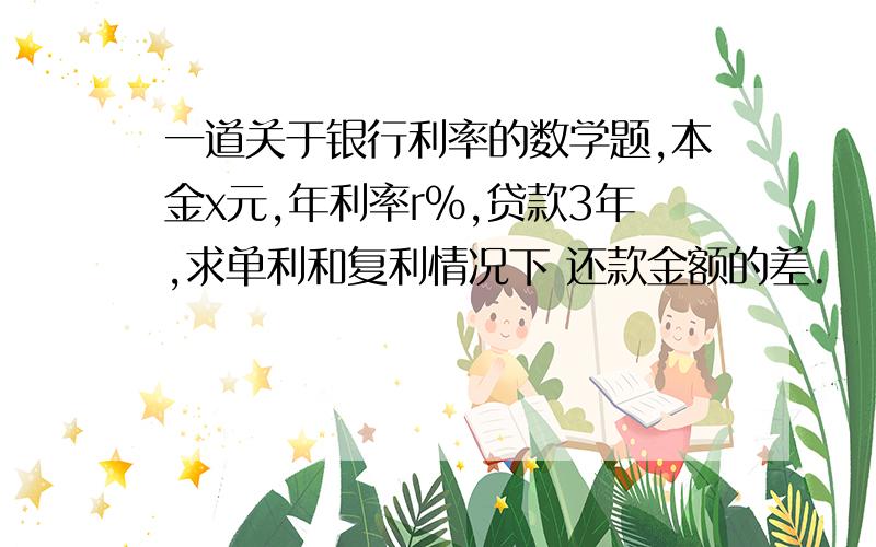 一道关于银行利率的数学题,本金x元,年利率r%,贷款3年,求单利和复利情况下 还款金额的差.