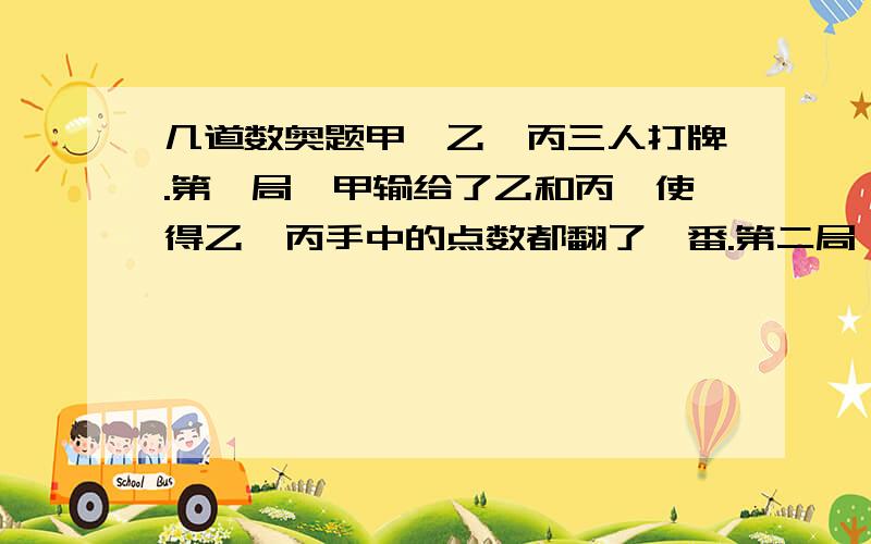 几道数奥题甲、乙、丙三人打牌.第一局,甲输给了乙和丙,使得乙、丙手中的点数都翻了一番.第二局,甲和乙赢了,从而甲、乙手中的点数翻了一番.最后一局,甲、丙获胜,两人手中的点数翻了一