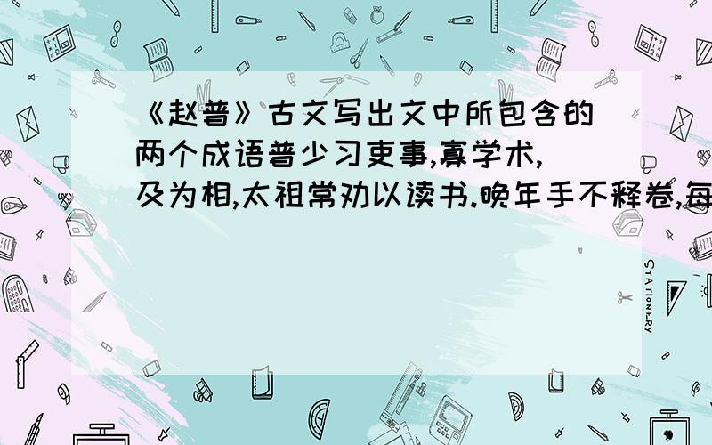 《赵普》古文写出文中所包含的两个成语普少习吏事,寡学术,及为相,太祖常劝以读书.晚年手不释卷,每归私第,阖户启箧取书,读之竟日.及次日临政,处决如流.既薨,家人发箧视之,则《论语》二