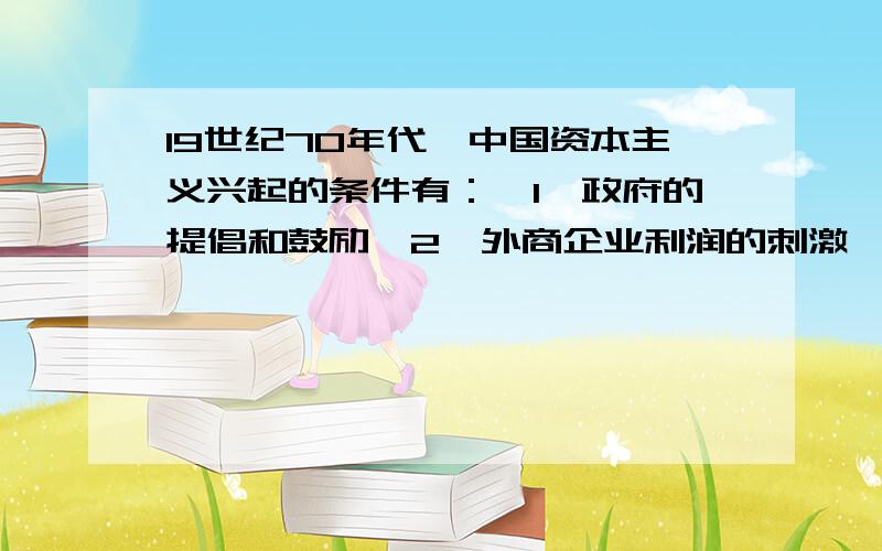 19世纪70年代,中国资本主义兴起的条件有：【1】政府的提倡和鼓励【2】外商企业利润的刺激【3】洋务运动的