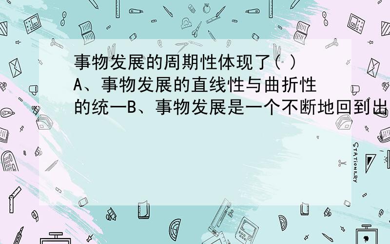 事物发展的周期性体现了( )A、事物发展的直线性与曲折性的统一B、事物发展是一个不断地回到出发点的运动C、事物发展的周而复始的循环性D、事物发展的前进性和曲折性的统一