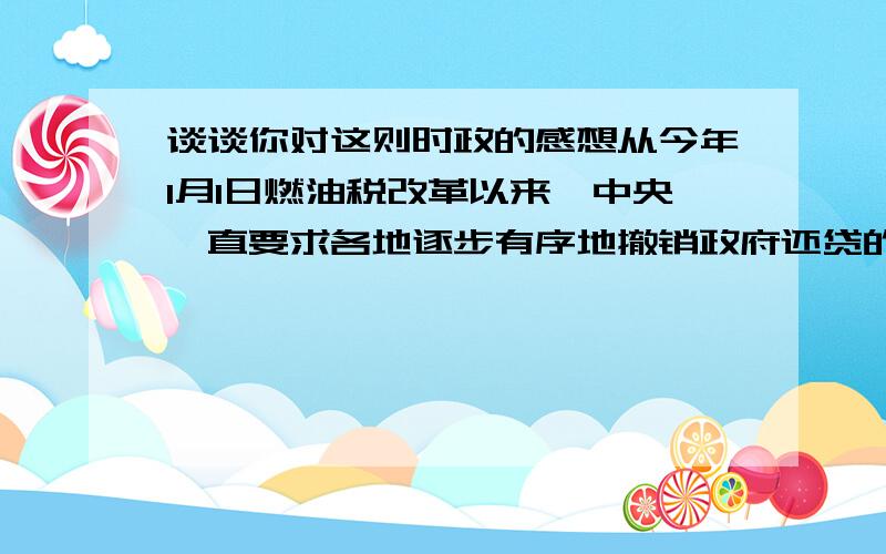 谈谈你对这则时政的感想从今年1月1日燃油税改革以来,中央一直要求各地逐步有序地撤销政府还贷的二级公路收费站.根据中央电视台报道,截至5月1日,已有12个省全都取消了政府还贷二级公路