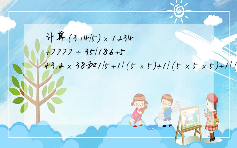 计算（3＋4/5）×1234＋7777÷35/186＋543.2×38和1/5＋1/(5×5)＋1/(5×5×5)＋1/(5×5×5×5)＋1/(5×5×5×5×5)