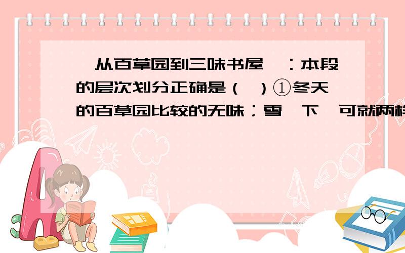 《从百草园到三味书屋》：本段的层次划分正确是（ ）①冬天的百草园比较的无味；雪一下,可就两样了.②拍雪人（将自己的全形印在在雪上）和塑雪罗汉需要人们鉴赏,这是荒园,人迹罕至,