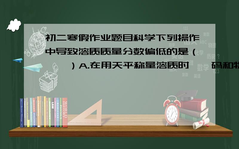 初二寒假作业题目科学下列操作中导致溶质质量分数偏低的是（    ）A.在用天平称量溶质时,砝码和物质放错盘B.将溶质倒入烧杯时,烧杯洗涤后还未干C.在用量筒量水时,平视量筒凹液面最低初