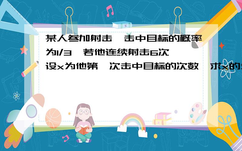 某人参加射击,击中目标的概率为1/3,若他连续射击6次,设x为他第一次击中目标的次数,求x的分布列若他只有六颗子弹,击中目标则不再射击,否则子弹打完,求他射击次数x的分布列