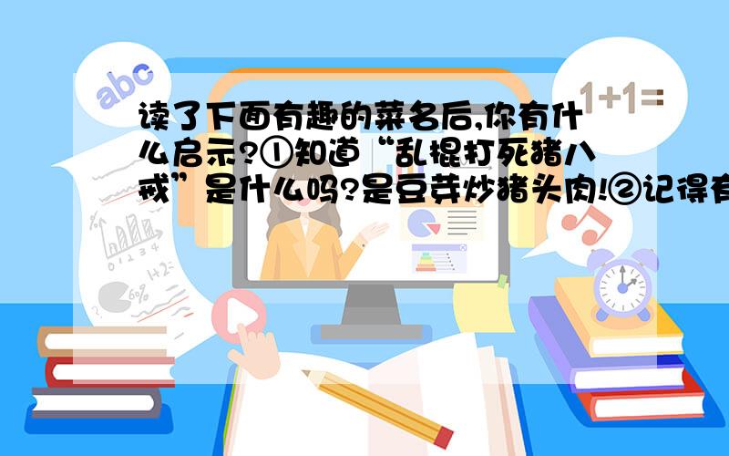 读了下面有趣的菜名后,你有什么启示?①知道“乱棍打死猪八戒”是什么吗?是豆芽炒猪头肉!②记得有一次在餐桌上点了一道菜,名为“独秀峰”,端上来一看,好家伙,竟然是一盘鸭屁股.③有人