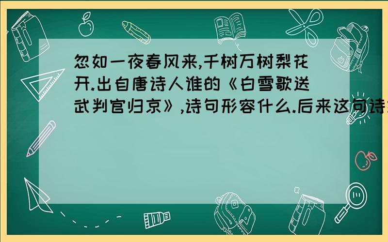 忽如一夜春风来,千树万树梨花开.出自唐诗人谁的《白雪歌送武判官归京》,诗句形容什么.后来这句诗经常被人引用,用来形容什么.