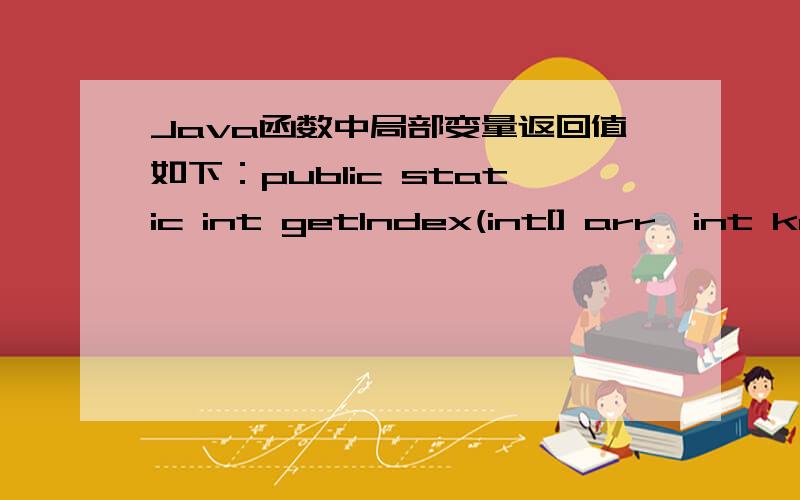 Java函数中局部变量返回值如下：public static int getIndex(int[] arr,int key){\x09for(int x = 0;x < arr.length; x++){\x09\x09if(arr[x] == key){\x09\x09\x09return x; \x09\x09}\x09}\x09return -1;}X 是定义在for循环中的,是for循环中