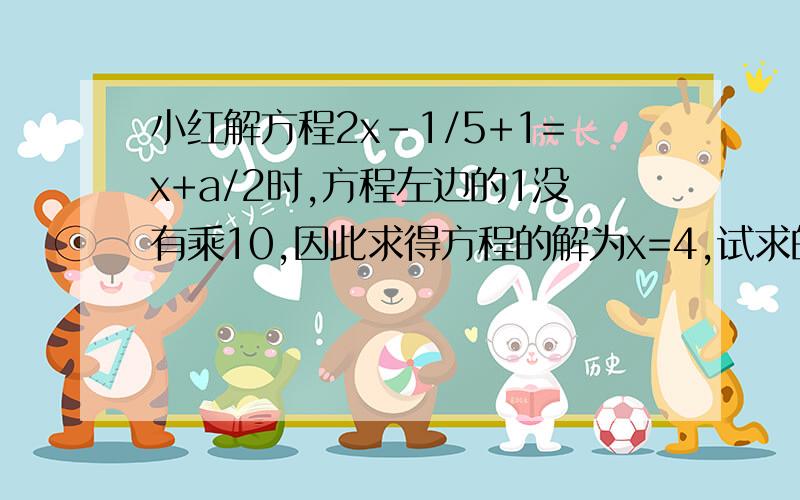 小红解方程2x-1/5+1=x+a/2时,方程左边的1没有乘10,因此求得方程的解为x=4,试求的a值,并正确的解出方程的解最好用方程解.