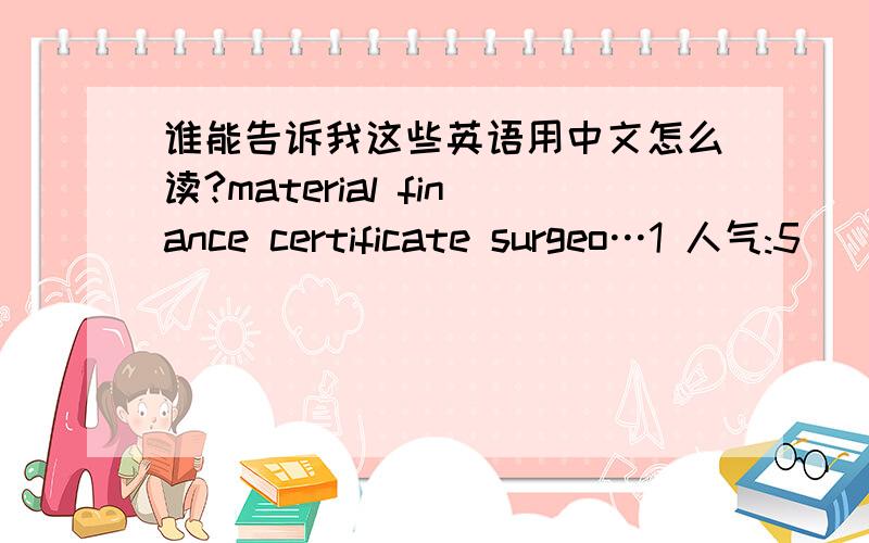 谁能告诉我这些英语用中文怎么读?material finance certificate surgeo…1 人气:5