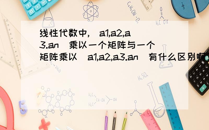 线性代数中,（a1,a2,a3.an)乘以一个矩阵与一个矩阵乘以（a1,a2,a3.an)有什么区别啊?这两个乘法是啥子意思啊?是n个数同时与矩阵相乘吗?我现在还没看到向量那里去.