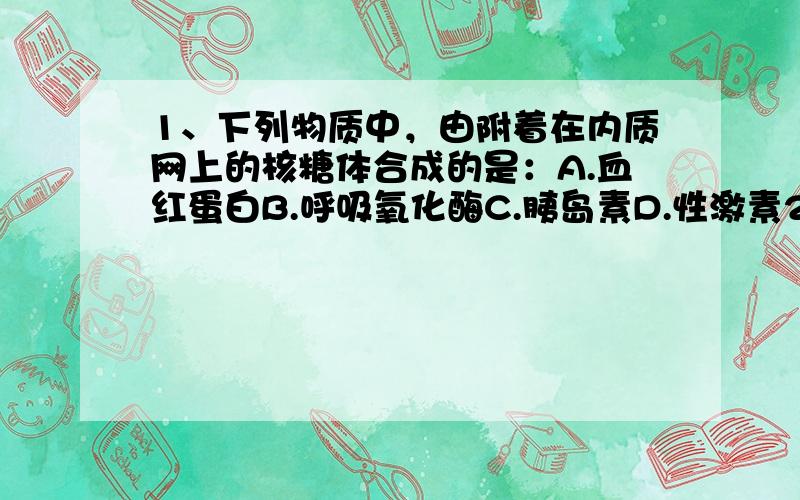 1、下列物质中，由附着在内质网上的核糖体合成的是：A.血红蛋白B.呼吸氧化酶C.胰岛素D.性激素2、真核细胞和原核细胞的显著区别是具有核膜包被的成型细胞核，下列不属于细胞核生理功能