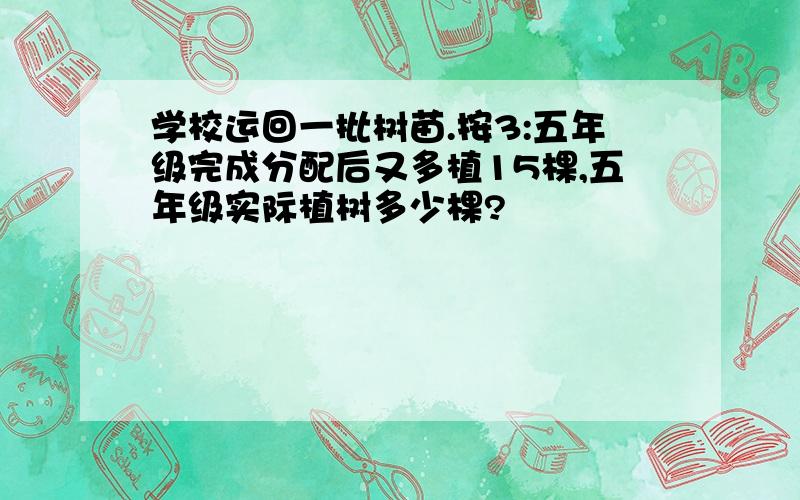 学校运回一批树苗.按3:五年级完成分配后又多植15棵,五年级实际植树多少棵?