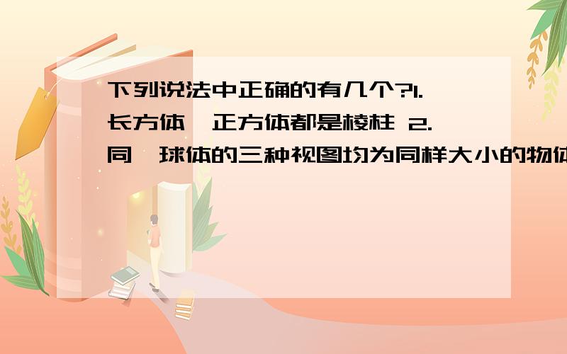 下列说法中正确的有几个?1.长方体、正方体都是棱柱 2.同一球体的三种视图均为同样大小的物体 3.三棱柱的侧面是三角形 4.直六棱柱有六个侧面、侧面为长方形 5.斜棱柱的侧面不可能有长方