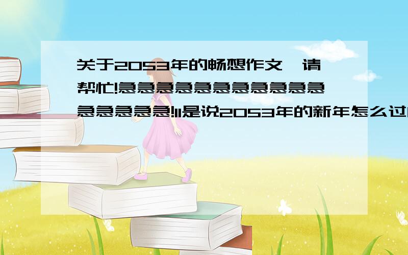 关于2053年的畅想作文,请帮忙!急急急急急急急急急急急急急急急急!11是说2053年的新年怎么过的，请大家帮忙，谢谢！！！