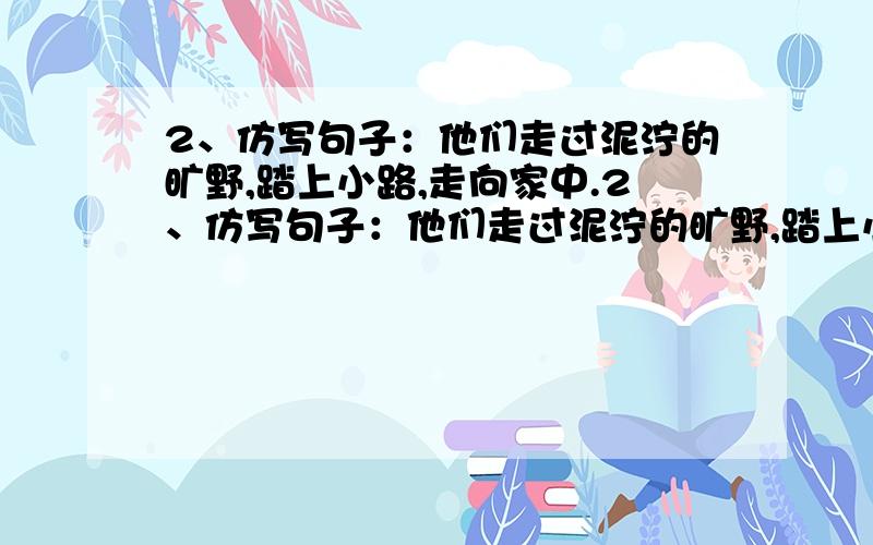 2、仿写句子：他们走过泥泞的旷野,踏上小路,走向家中.2、仿写句子：他们走过泥泞的旷野,踏上小路,走向家中.仿写：他还看见各种颜色的花朵.还有绿草.还有草上明亮的露珠.仿写：我从阳