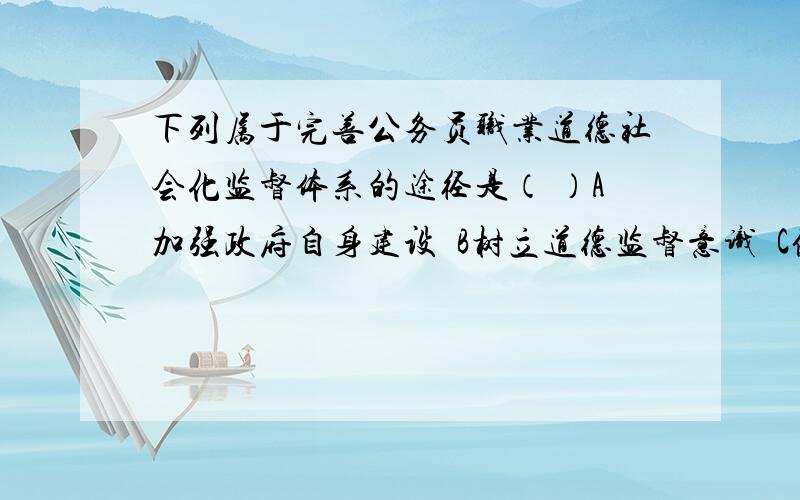 下列属于完善公务员职业道德社会化监督体系的途径是（ ）A加强政府自身建设  B树立道德监督意识  C健全道德监督的激励和惩处制度 D强化道德监督机制多选,急!