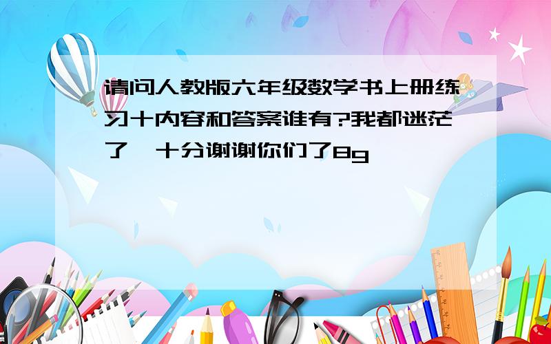 请问人教版六年级数学书上册练习十内容和答案谁有?我都迷茫了,十分谢谢你们了8g