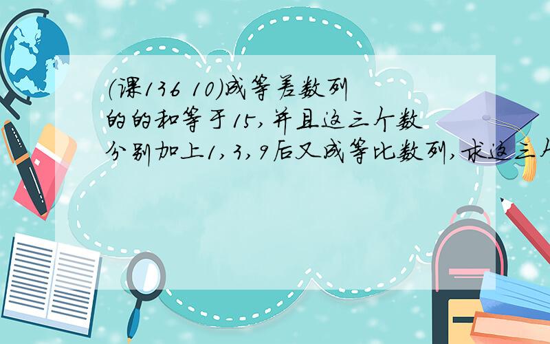 （课136 10）成等差数列的的和等于15,并且这三个数分别加上1,3,9后又成等比数列,求这三个数.