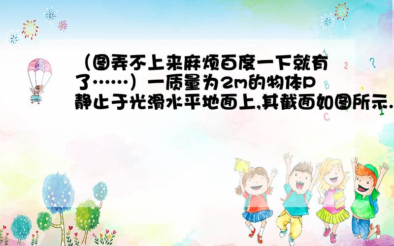 （图弄不上来麻烦百度一下就有了……）一质量为2m的物体P静止于光滑水平地面上,其截面如图所示.图中ab为粗糙的水平面,长度为L；bc为一光滑斜面,斜面和水平面通过与ab和bc均相切的长度可