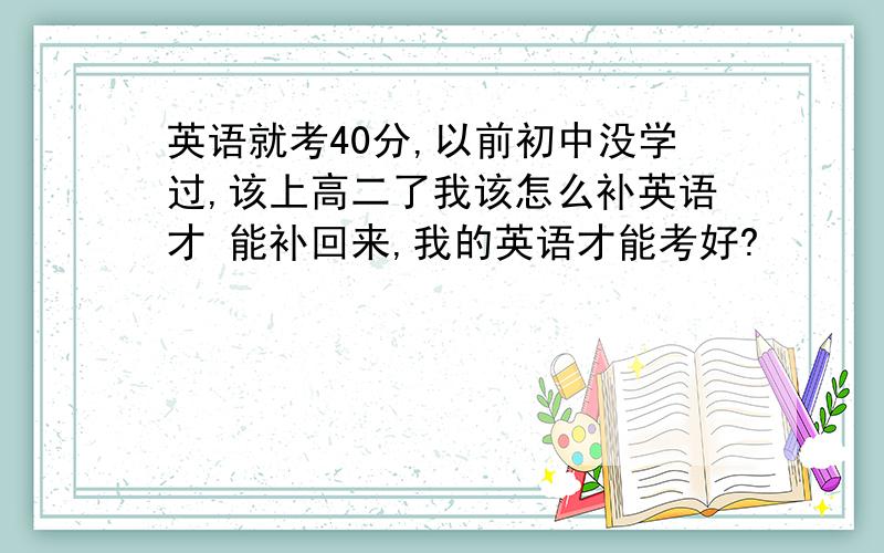 英语就考40分,以前初中没学过,该上高二了我该怎么补英语才 能补回来,我的英语才能考好?