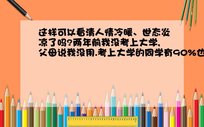 这样可以看清人情冷暖、世态炎凉了吗?两年前我没考上大学,父母说我没用.考上大学的同学有90%也看不起我.可是我遇到了知己,他让我在他公司干,打拼两年,我得到他的信任,他把我当作他的