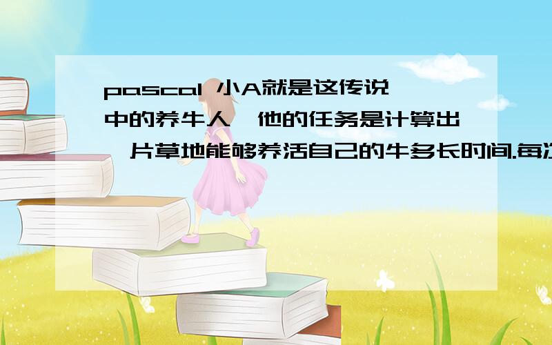 pascal 小A就是这传说中的养牛人,他的任务是计算出一片草地能够养活自己的牛多长时间.每次小A到达新的草地后,他会数出自己目前有多少头牛,并且精确估计出目前的草地拥有多少草.小A用来