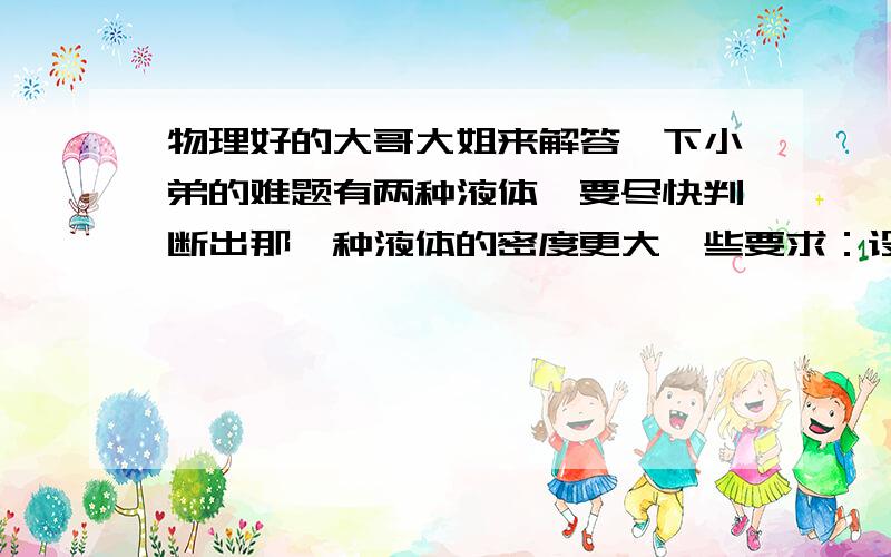 物理好的大哥大姐来解答一下小弟的难题有两种液体,要尽快判断出那一种液体的密度更大一些要求：设计一个实验,写出主要器材及主要步骤 不要将两种液体混合!