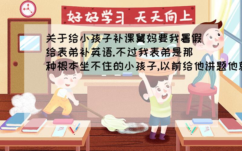 关于给小孩子补课舅妈要我暑假给表弟补英语.不过我表弟是那种根本坐不住的小孩子,以前给他讲题他就东张西望的根本听不进去,怎么说他教他都改不过来的.舅妈想让我帮忙改一改他的习惯