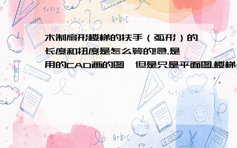 木制扇形楼梯的扶手（弧形）的长度和扭度是怎么算的!急.是用的CAD画的图,但是只是平面图.楼梯是1楼到二楼的,有高度的.那扶手长度是多少,还有扭度是多少?急.