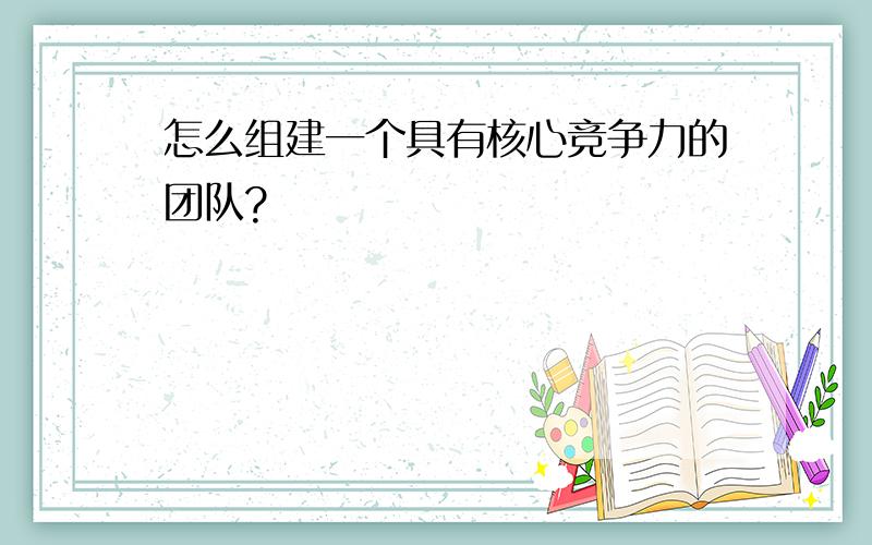 怎么组建一个具有核心竞争力的团队?