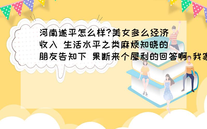 河南遂平怎么样?美女多么经济收入 生活水平之类麻烦知晓的朋友告知下 果断来个犀利的回答啊 我家离那里很远