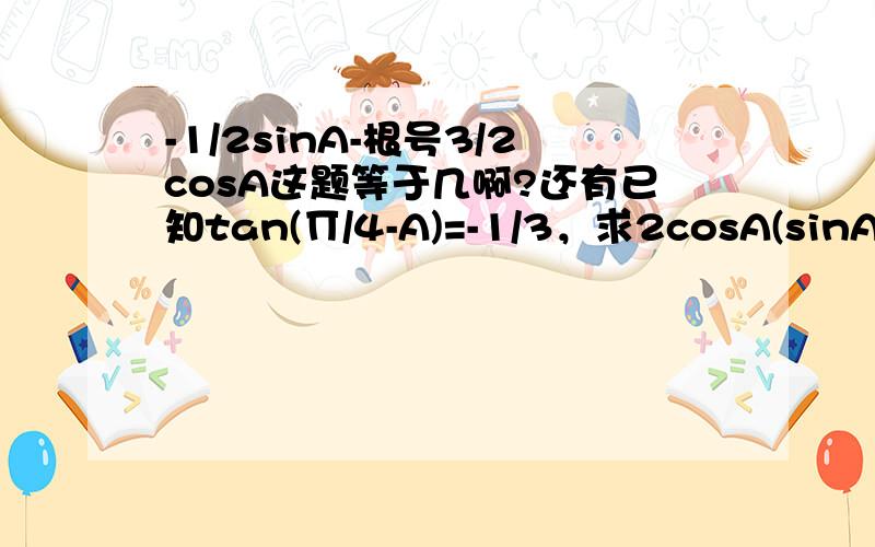 -1/2sinA-根号3/2cosA这题等于几啊?还有已知tan(∏/4-A)=-1/3，求2cosA(sinA-cosA)/1+tanA的值