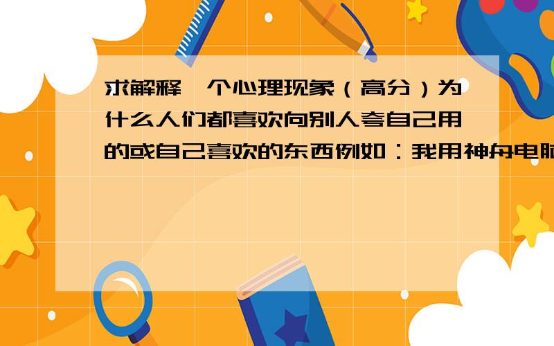 求解释一个心理现象（高分）为什么人们都喜欢向别人夸自己用的或自己喜欢的东西例如：我用神舟电脑,我就会说神舟哪里哪里好,别的如联想很差我用win8我就会说win8非常好,win7什么的很垃