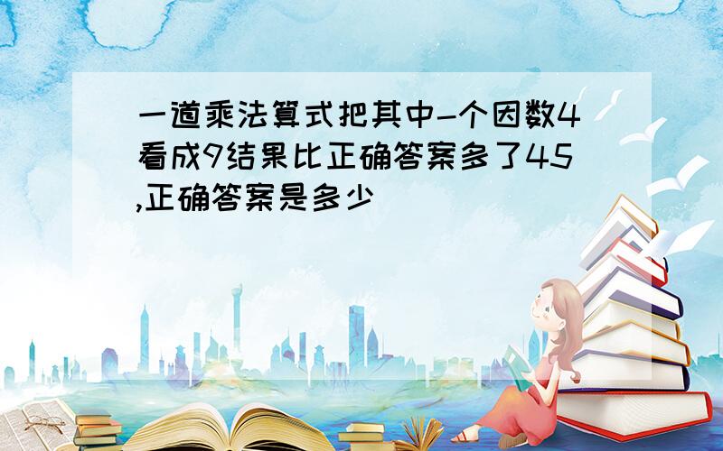 一道乘法算式把其中-个因数4看成9结果比正确答案多了45,正确答案是多少