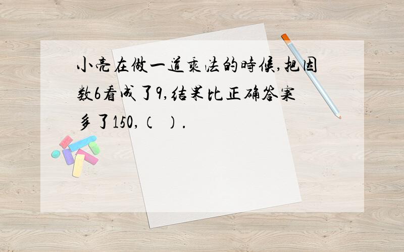 小亮在做一道乘法的时候,把因数6看成了9,结果比正确答案多了150,（ ）.