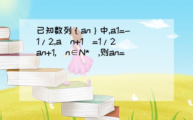 已知数列｛an｝中,a1=-1/2,a（n+1）=1/2an+1,（n∈N*）,则an=__________.