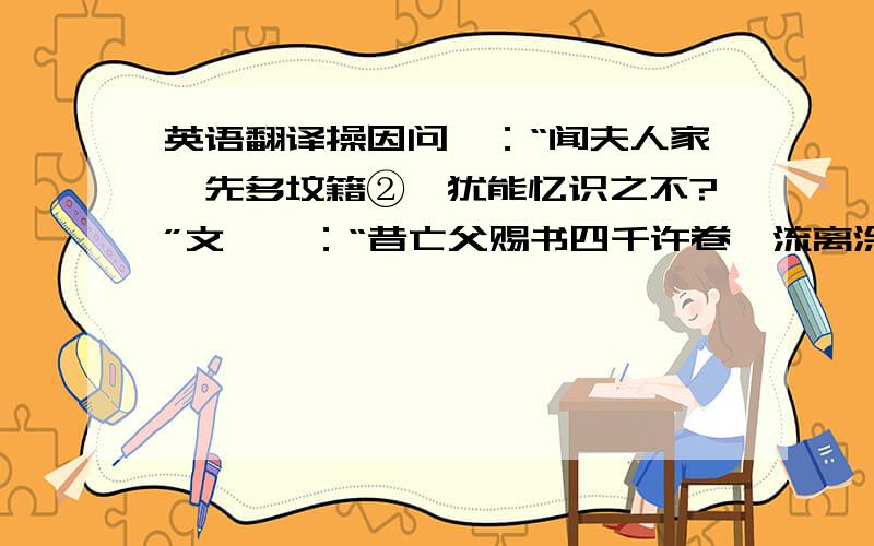 英语翻译操因问曰：“闻夫人家,先多坟籍②,犹能忆识之不?”文姬曰：“昔亡父赐书四千许卷,流离涂炭,罔有存者.今所忆诵裁四百余篇耳.”操曰：“今当使十吏就夫人写之.”文姬曰：“妾