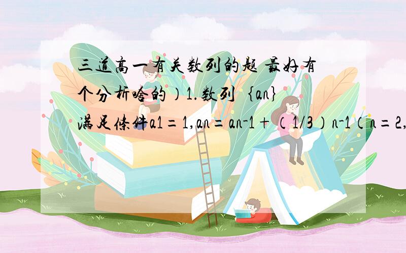 三道高一有关数列的题 最好有个分析啥的）1.数列｛an｝满足条件a1=1,an=an-1+（1/3）n-1（n=2,3……）（1）求an；（2）求a1+a2+a3+……+an2.已知数列｛an｝满足an+1=2an-1,a1=3.（1）求证：数列｛an-1｝是