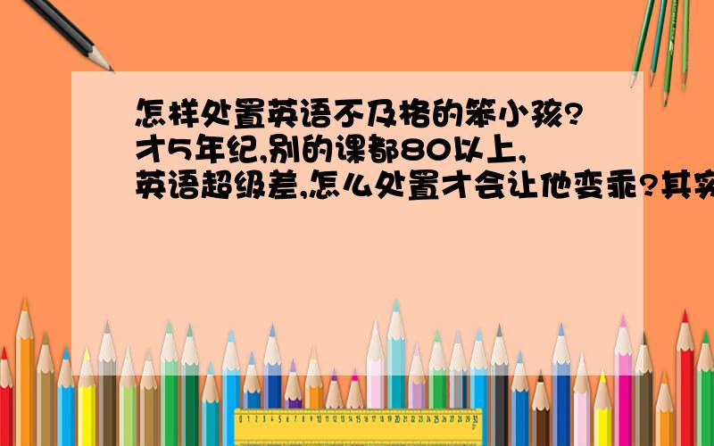 怎样处置英语不及格的笨小孩?才5年纪,别的课都80以上,英语超级差,怎么处置才会让他变乖?其实他是我表弟，英语考不及格还天天想来我家玩游戏= 你们说能不能给他玩？