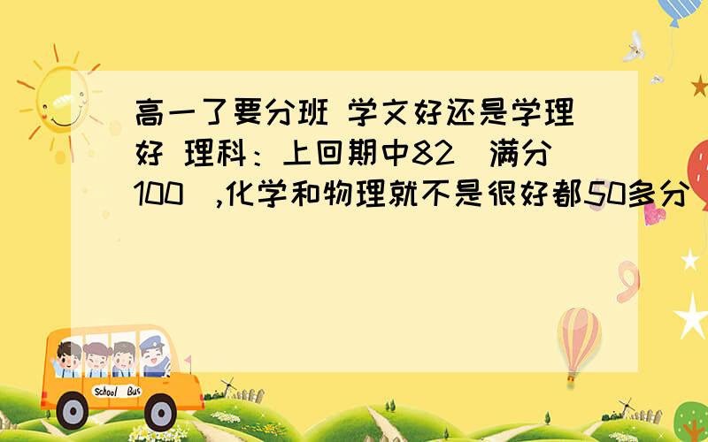 高一了要分班 学文好还是学理好 理科：上回期中82（满分100）,化学和物理就不是很好都50多分（满分100）文科：记忆力不是很好~课外也很薄~尤其是英语,就没及格过~其他一般60-70分左右（满