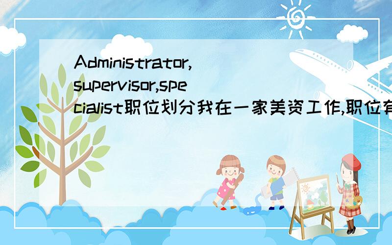 Administrator,supervisor,specialist职位划分我在一家美资工作,职位有这些,Administrator,supervisor,specialist这几个级别谁高谁低,如何翻译成中文?我的职位是asst.shipping Administrator,还有物流师职业资格证或