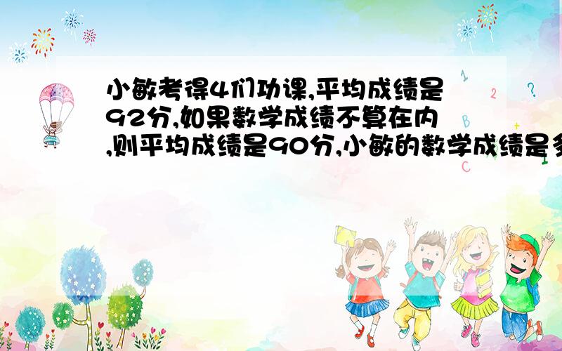 小敏考得4们功课,平均成绩是92分,如果数学成绩不算在内,则平均成绩是90分,小敏的数学成绩是多少分?第二题:商店把每千克7.8元的奶糖12千克、每千克6.4元的水果糖15千克、每千克5.6元的酥糖